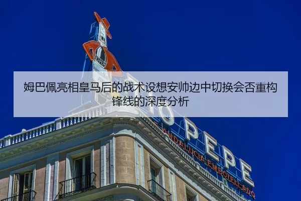 姆巴佩亮相皇马后的战术设想安帅边中切换会否重构锋线的深度分析