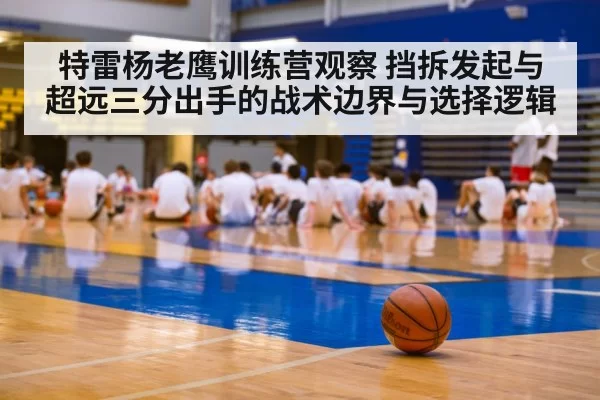 特雷杨老鹰训练营观察 挡拆发起与超远三分出手的战术边界与选择逻辑